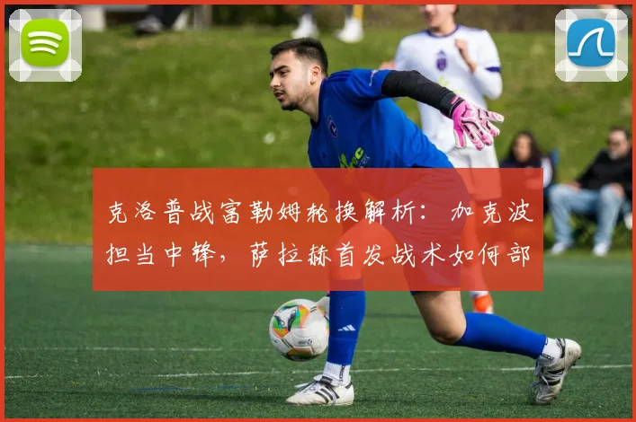 克洛普战富勒姆轮换解析：加克波担当中锋，萨拉赫首发战术如何部署？