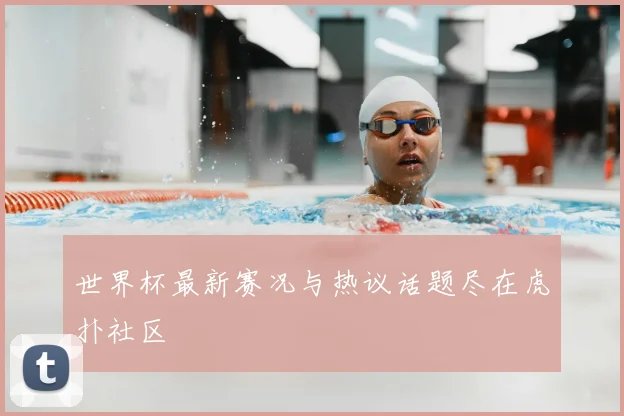 世界杯最新赛况与热议话题尽在虎扑社区