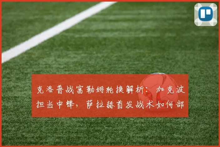 克洛普战富勒姆轮换解析：加克波担当中锋，萨拉赫首发战术如何部署？